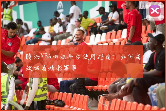腾讯NBA回放平台使用指南：如何高效回看精彩赛事