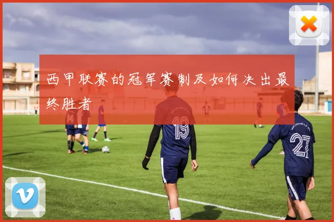 西甲联赛的冠军赛制及如何决出最终胜者