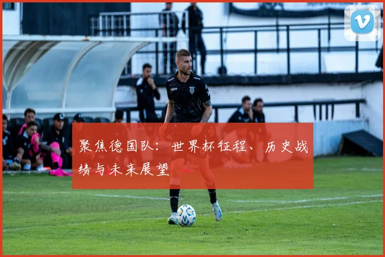 聚焦德国队:世界杯征程、历史战绩与未来展望