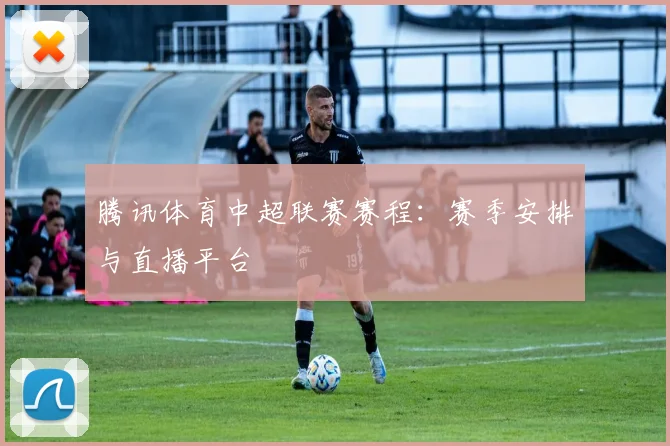 腾讯体育中超联赛赛程：赛季安排与直播平台