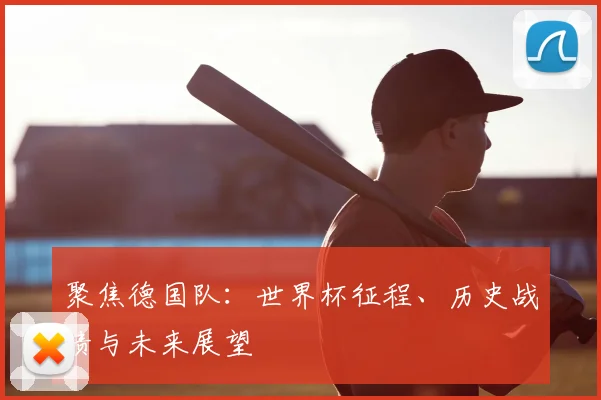 聚焦德国队:世界杯征程、历史战绩与未来展望