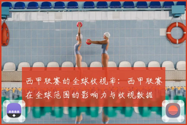西甲联赛的全球收视率：西甲联赛在全球范围的影响力与收视数据